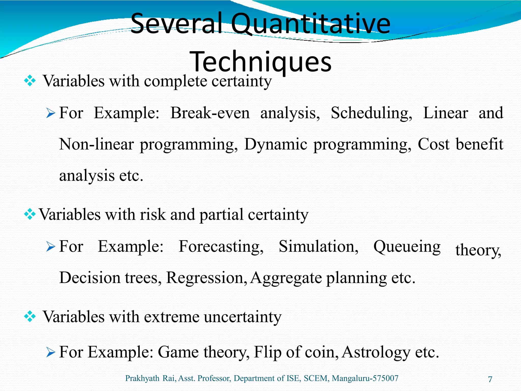  Variables with complete certainty
 For Example: Break-even analysis, Scheduling, Linear and
Non-linear programming, Dynamic programming, Cost benefit
analysis etc.
Prakhyath Rai,Asst. Professor, Department of ISE, SCEM, Mangaluru-575007 7
theory,
Variables with risk and partial certainty
 For Example: Forecasting, Simulation, Queueing
Decision trees, Regression,Aggregate planning etc.
 Variables with extreme uncertainty
 For Example: Game theory, Flip of coin,Astrology etc.
Several Quantitative
Techniques
 