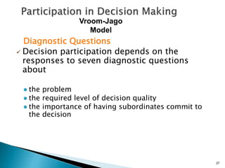 Diagnostic Questions
 Decision participation depends on the
responses to seven diagnostic questions
about
● the problem
● the required level of decision quality
● the importance of having subordinates commit to
the decision
27
Vroom-Jago
Model
 