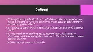 Defined
• “It is a process of selection from a set of alternative courses of action
which is thought to fulfil the objectives of the decision problem more
satisfactorily than other.”
• It is course of action which is consciously chosen for achieving a desired
result.
• It is a process of establishing goals, defining tasks, searching for
alternatives and developing plans in order to find the best answer to the
decision problem.
• It is the core of managerial activity
 