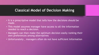 Classical Model of Decision Making
• It is a prescriptive model that tells how the decisions should be
made.
• This model assumes manager have access to all the information
needed to reach a decision.
• Managers can then make the optimum decision easily ranking their
own preferences among alternatives
• Unfortunately , managers often do not have sufficient Information
 