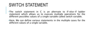 SWITCH STATEMENT
•The switch statement in C is an alternate to if-else-if ladder
statement which allows us to execute multiple operations for the
different possibles values of a single variable called switch variable.
•Here, We can define various statements in the multiple cases for the
different values of a single variable.
 