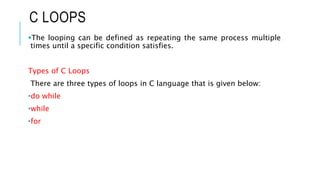 C LOOPS
The looping can be defined as repeating the same process multiple
times until a specific condition satisfies.
Types of C Loops
There are three types of loops in C language that is given below:
•do while
•while
•for
 