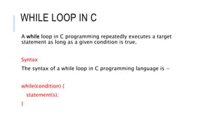 WHILE LOOP IN C
A while loop in C programming repeatedly executes a target
statement as long as a given condition is true.
Syntax
The syntax of a while loop in C programming language is −
while(condition) {
statement(s);
}
 