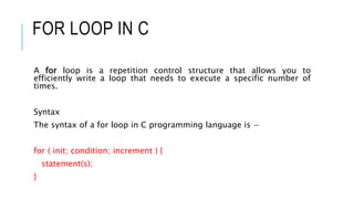 FOR LOOP IN C
A for loop is a repetition control structure that allows you to
efficiently write a loop that needs to execute a specific number of
times.
Syntax
The syntax of a for loop in C programming language is −
for ( init; condition; increment ) {
statement(s);
}
 