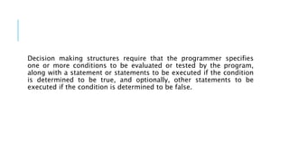 Decision making structures require that the programmer specifies
one or more conditions to be evaluated or tested by the program,
along with a statement or statements to be executed if the condition
is determined to be true, and optionally, other statements to be
executed if the condition is determined to be false.
 