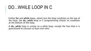 DO...WHILE LOOP IN C
•Unlike for and while loops, which test the loop condition at the top of
the loop, the do...while loop in C programming checks its condition
at the bottom of the loop.
•A do...while loop is similar to a while loop, except the fact that it is
guaranteed to execute at least one time.
 
