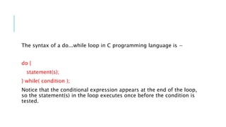 The syntax of a do...while loop in C programming language is −
do {
statement(s);
} while( condition );
Notice that the conditional expression appears at the end of the loop,
so the statement(s) in the loop executes once before the condition is
tested.
 