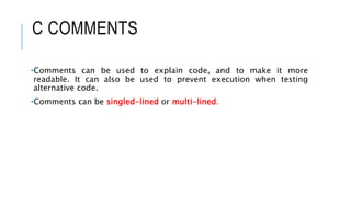 C COMMENTS
•Comments can be used to explain code, and to make it more
readable. It can also be used to prevent execution when testing
alternative code.
•Comments can be singled-lined or multi-lined.
 