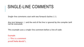 SINGLE-LINE COMMENTS
Single-line comments start with two forward slashes (//).
Any text between // and the end of the line is ignored by the compiler (will
not be executed).
This example uses a single-line comment before a line of code:
Example
// This is a comment
printf("Hello World!");
 