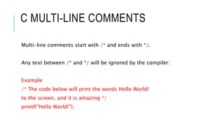 C MULTI-LINE COMMENTS
Multi-line comments start with /* and ends with */.
Any text between /* and */ will be ignored by the compiler:
Example
/* The code below will print the words Hello World!
to the screen, and it is amazing */
printf("Hello World!");
 