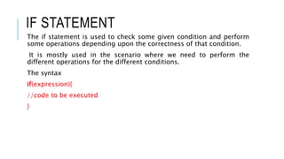 IF STATEMENT
The if statement is used to check some given condition and perform
some operations depending upon the correctness of that condition.
It is mostly used in the scenario where we need to perform the
different operations for the different conditions.
The syntax
if(expression){
//code to be executed
}
 