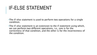 IF-ELSE STATEMENT
•The if-else statement is used to perform two operations for a single
condition.
•The if-else statement is an extension to the if statement using which,
we can perform two different operations, i.e., one is for the
correctness of that condition, and the other is for the incorrectness of
the condition.
 