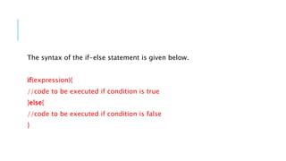 The syntax of the if-else statement is given below.
if(expression){
//code to be executed if condition is true
}else{
//code to be executed if condition is false
}
 