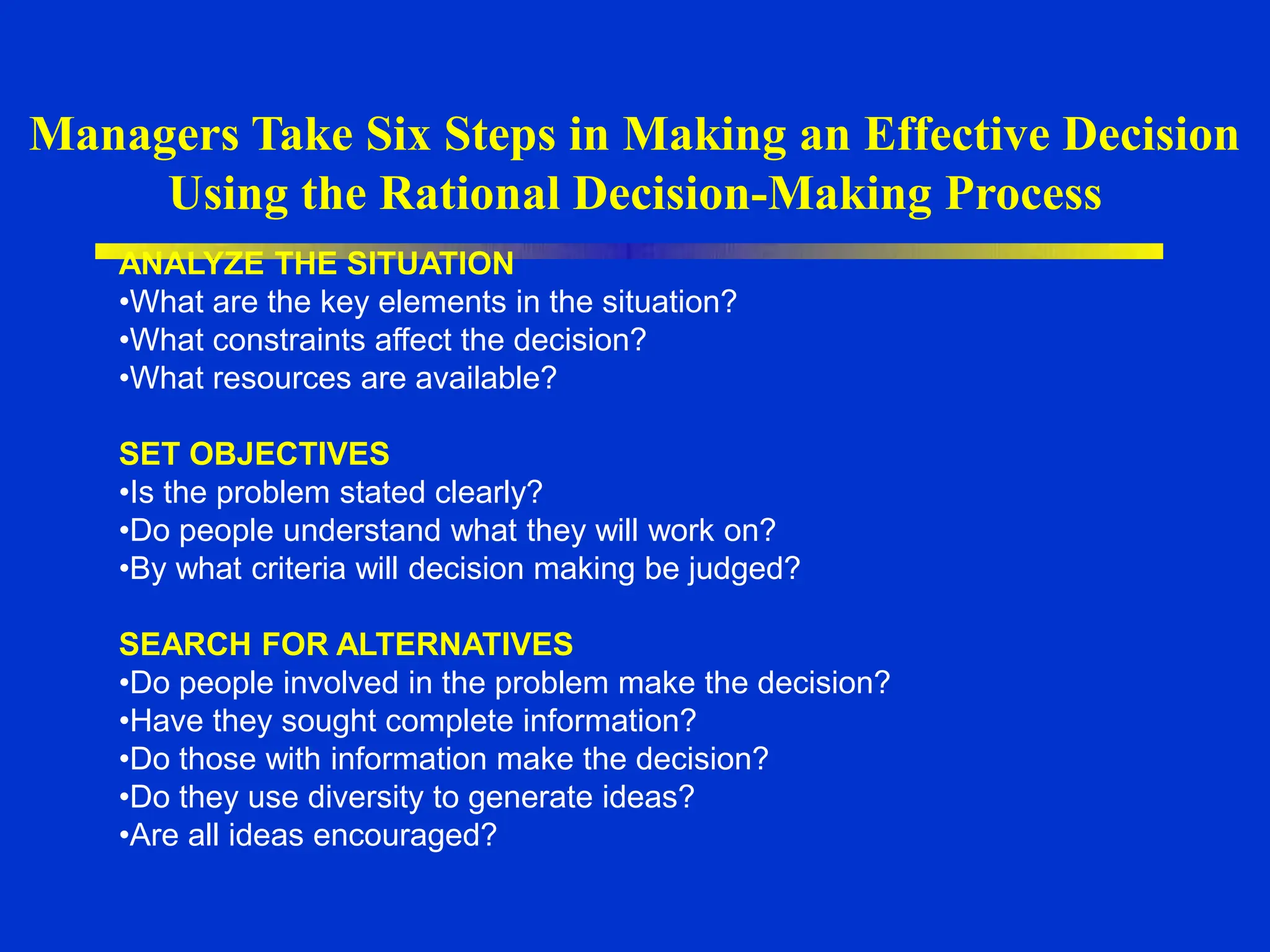 Managers Take Six Steps in Making an Effective Decision
Using the Rational Decision-Making Process
ANALYZE THE SITUATION
•What are the key elements in the situation?
•What constraints affect the decision?
•What resources are available?
SET OBJECTIVES
•Is the problem stated clearly?
•Do people understand what they will work on?
•By what criteria will decision making be judged?
SEARCH FOR ALTERNATIVES
•Do people involved in the problem make the decision?
•Have they sought complete information?
•Do those with information make the decision?
•Do they use diversity to generate ideas?
•Are all ideas encouraged?
 