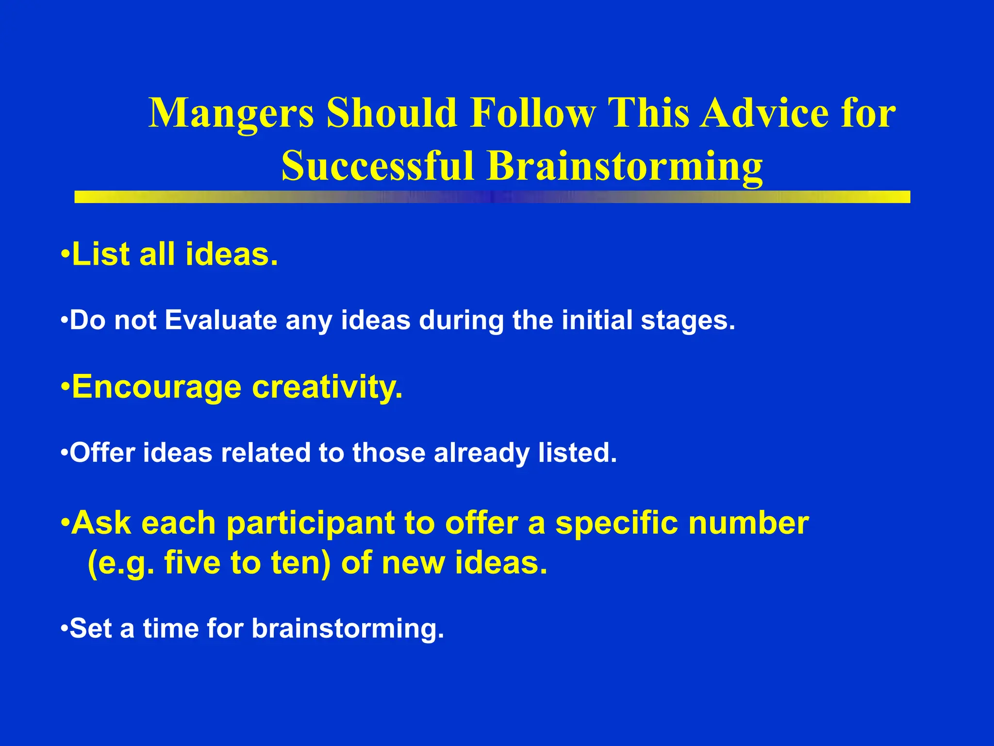 Mangers Should Follow This Advice for
Successful Brainstorming
•List all ideas.
•Do not Evaluate any ideas during the initial stages.
•Encourage creativity.
•Offer ideas related to those already listed.
•Ask each participant to offer a specific number
(e.g. five to ten) of new ideas.
•Set a time for brainstorming.
 