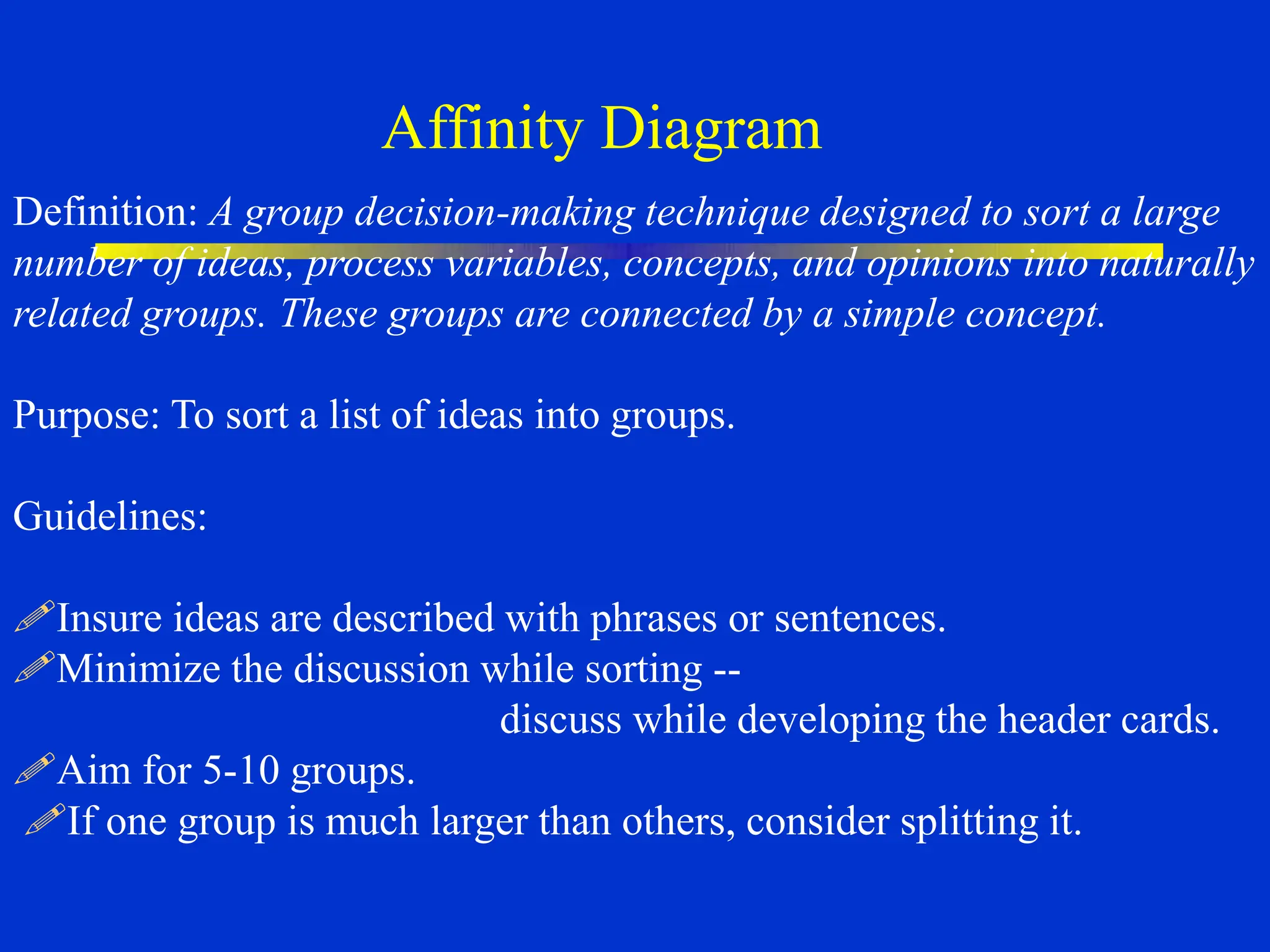 Affinity Diagram
Definition: A group decision-making technique designed to sort a large
number of ideas, process variables, concepts, and opinions into naturally
related groups. These groups are connected by a simple concept.
Purpose: To sort a list of ideas into groups.
Guidelines:
Insure ideas are described with phrases or sentences.
Minimize the discussion while sorting --
discuss while developing the header cards.
Aim for 5-10 groups.
If one group is much larger than others, consider splitting it.
 