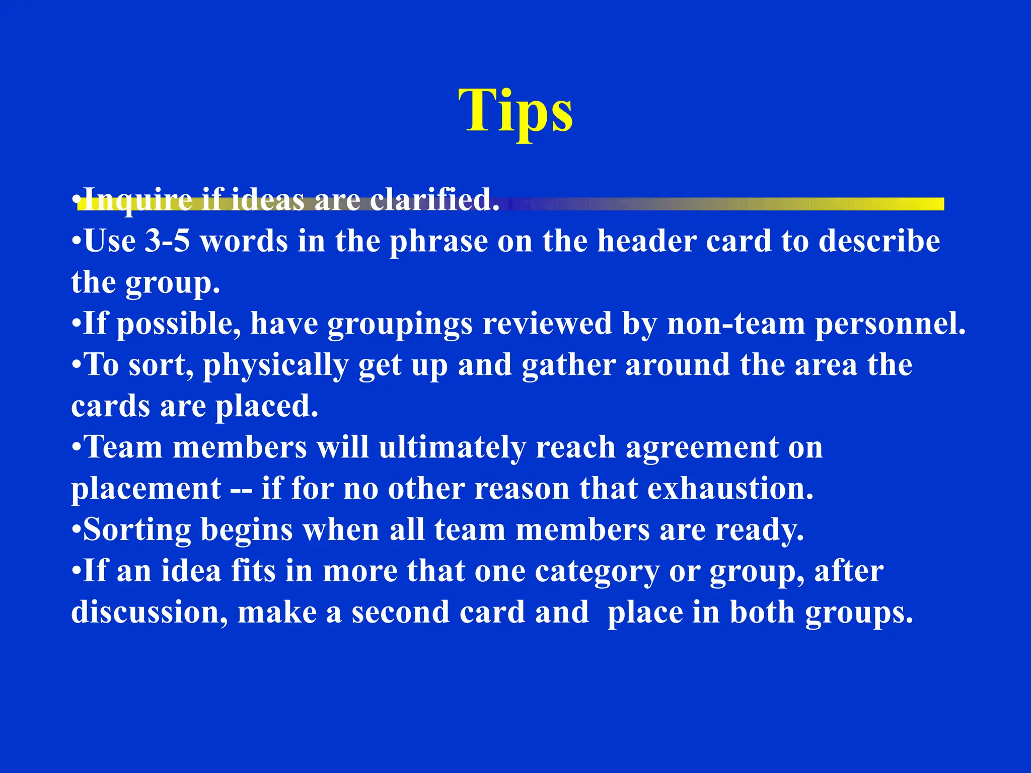 •Inquire if ideas are clarified.
•Use 3-5 words in the phrase on the header card to describe
the group.
•If possible, have groupings reviewed by non-team personnel.
•To sort, physically get up and gather around the area the
cards are placed.
•Team members will ultimately reach agreement on
placement -- if for no other reason that exhaustion.
•Sorting begins when all team members are ready.
•If an idea fits in more that one category or group, after
discussion, make a second card and place in both groups.
Tips
 