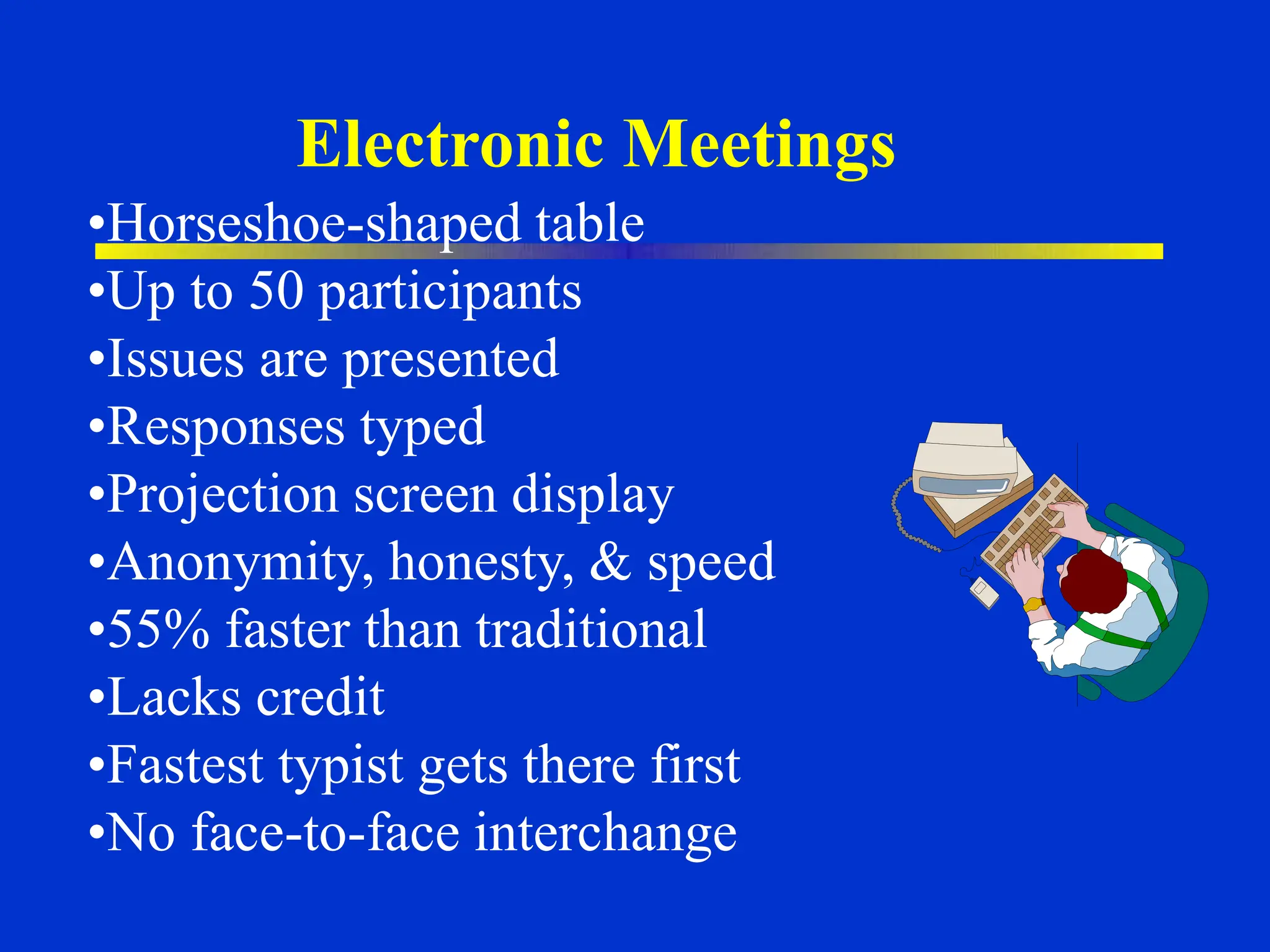 Electronic Meetings
•Horseshoe-shaped table
•Up to 50 participants
•Issues are presented
•Responses typed
•Projection screen display
•Anonymity, honesty, & speed
•55% faster than traditional
•Lacks credit
•Fastest typist gets there first
•No face-to-face interchange
 