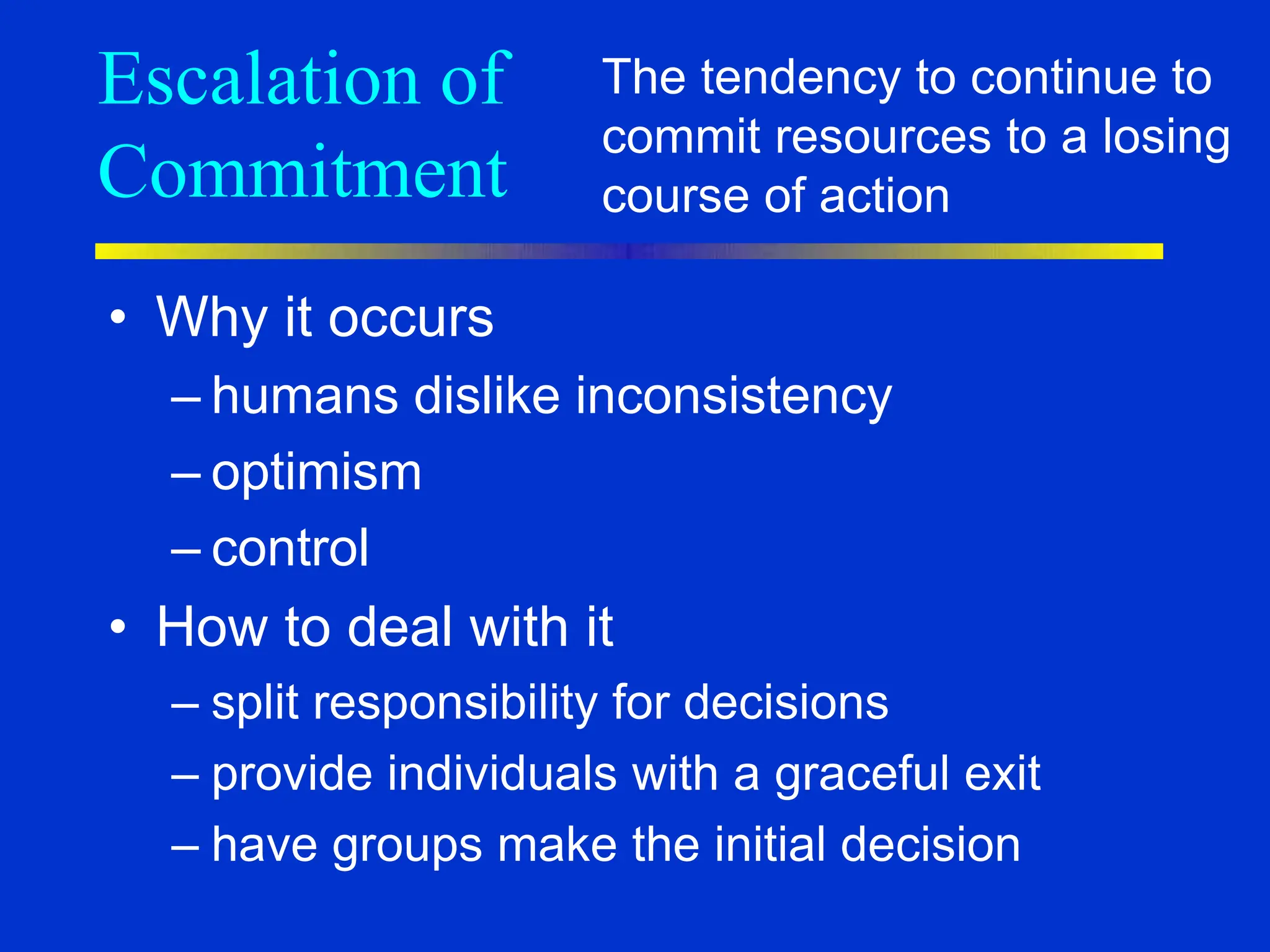 Escalation of
Commitment
• Why it occurs
– humans dislike inconsistency
– optimism
– control
• How to deal with it
– split responsibility for decisions
– provide individuals with a graceful exit
– have groups make the initial decision
The tendency to continue to
commit resources to a losing
course of action
 