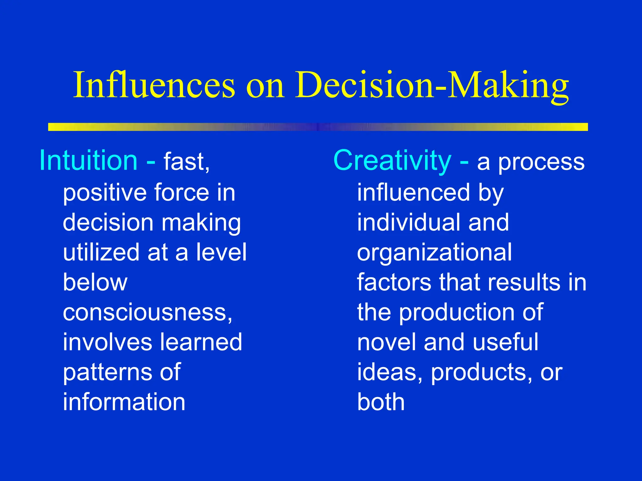 Influences on Decision-Making
Intuition - fast,
positive force in
decision making
utilized at a level
below
consciousness,
involves learned
patterns of
information
Creativity - a process
influenced by
individual and
organizational
factors that results in
the production of
novel and useful
ideas, products, or
both
 