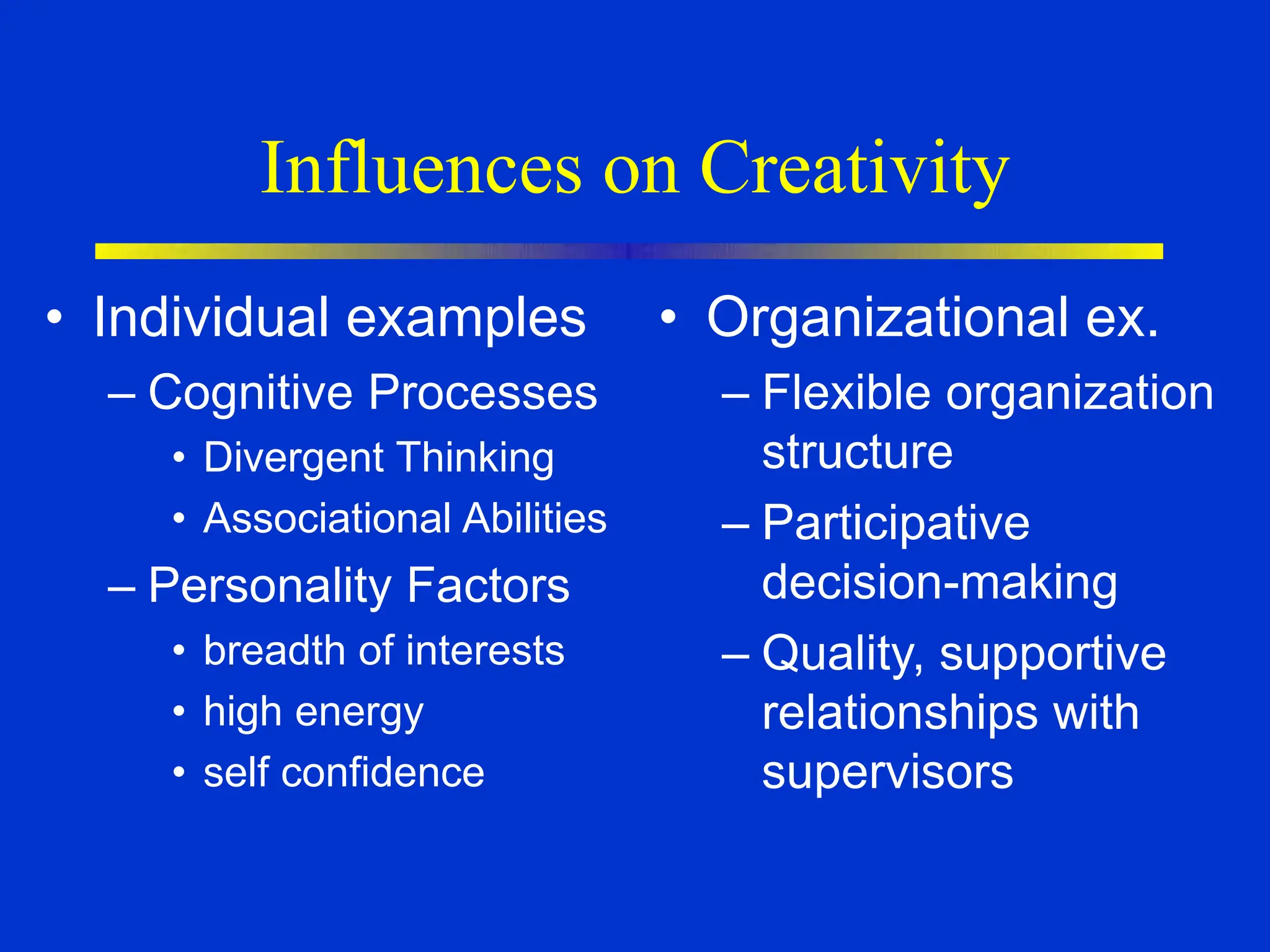 Influences on Creativity
• Individual examples
– Cognitive Processes
• Divergent Thinking
• Associational Abilities
– Personality Factors
• breadth of interests
• high energy
• self confidence
• Organizational ex.
– Flexible organization
structure
– Participative
decision-making
– Quality, supportive
relationships with
supervisors
 