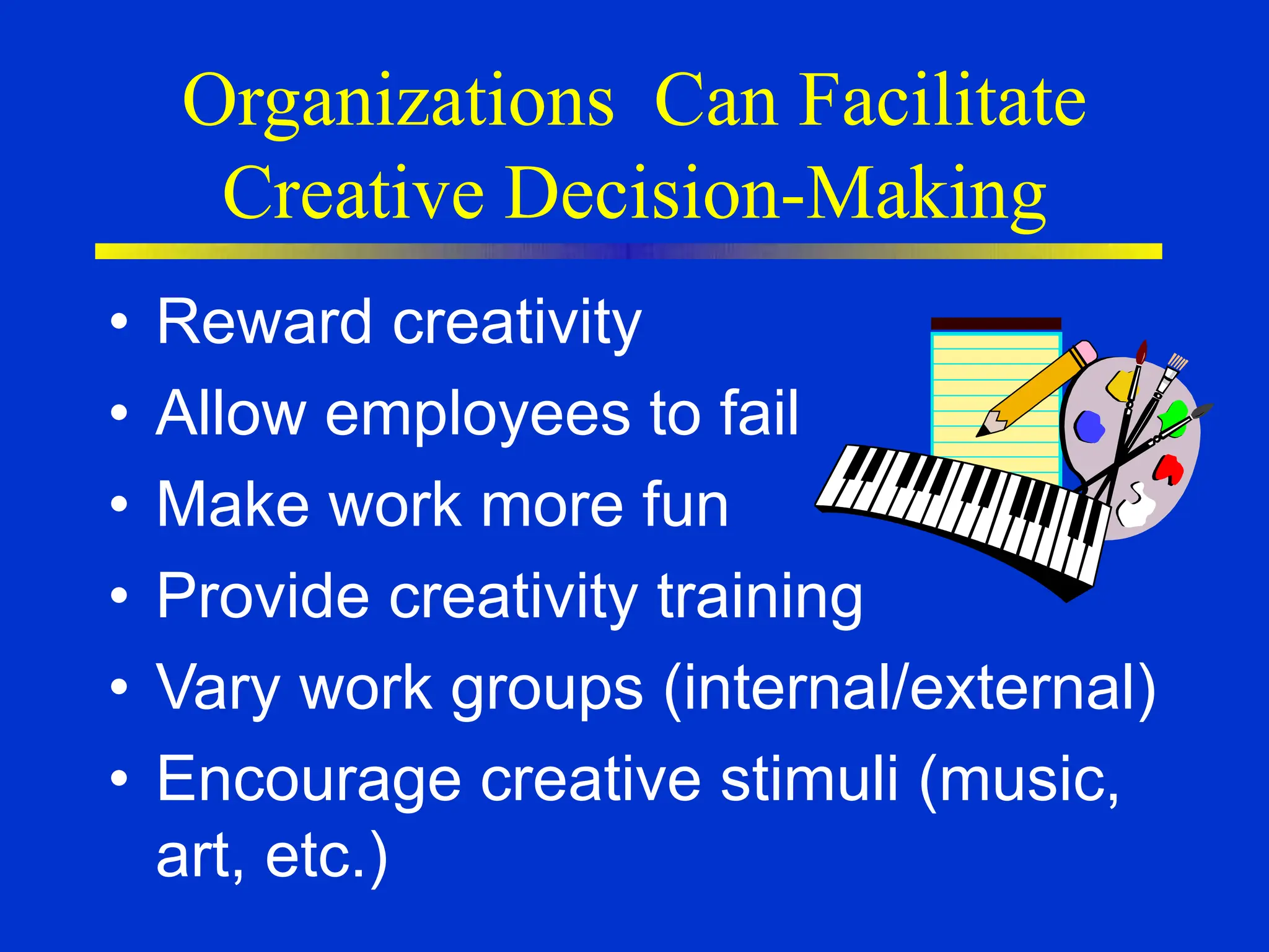 Organizations Can Facilitate
Creative Decision-Making
• Reward creativity
• Allow employees to fail
• Make work more fun
• Provide creativity training
• Vary work groups (internal/external)
• Encourage creative stimuli (music,
art, etc.)
 