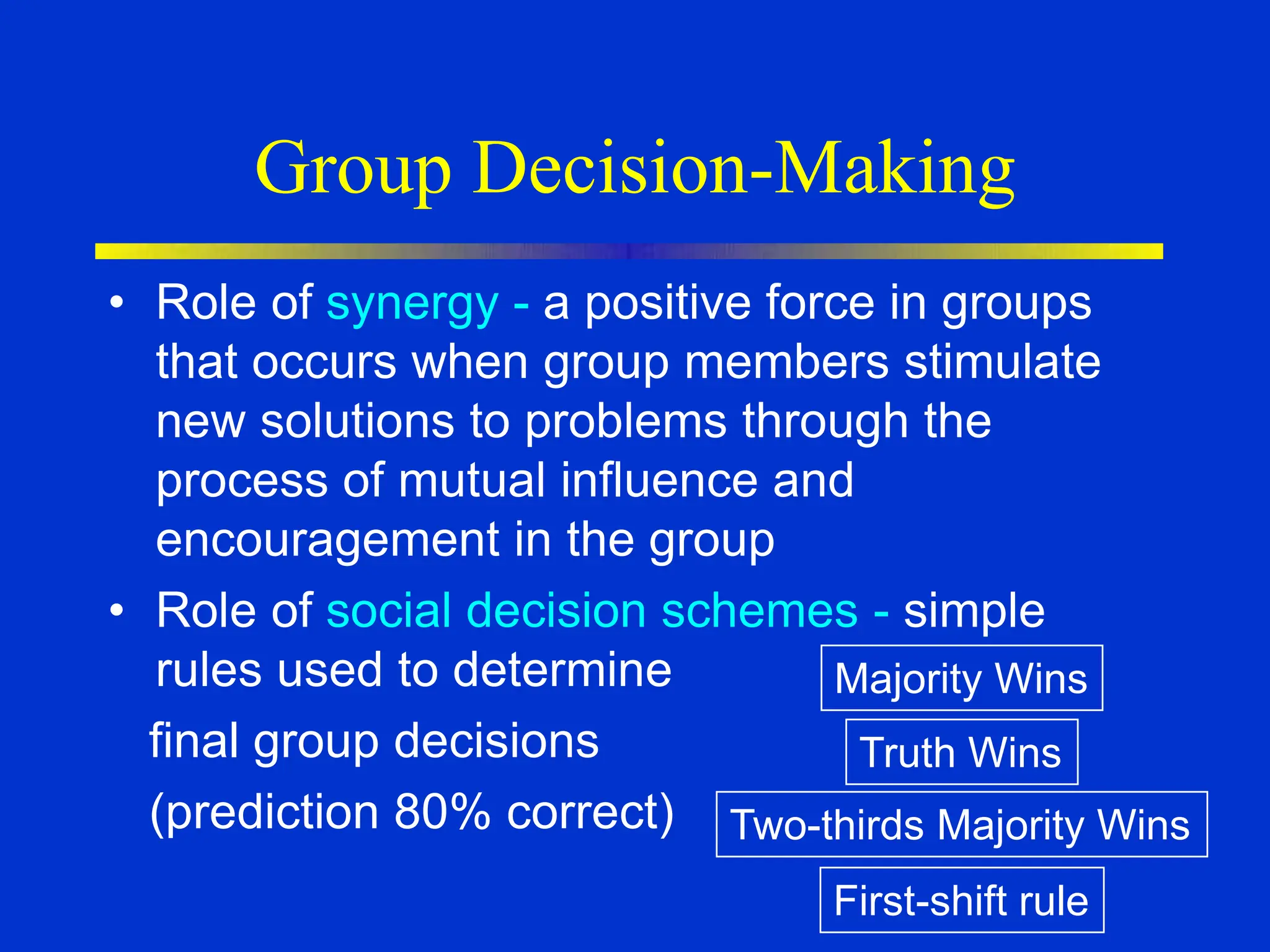 Group Decision-Making
• Role of synergy - a positive force in groups
that occurs when group members stimulate
new solutions to problems through the
process of mutual influence and
encouragement in the group
• Role of social decision schemes - simple
rules used to determine
final group decisions
(prediction 80% correct)
Majority Wins
Truth Wins
Two-thirds Majority Wins
First-shift rule
 
