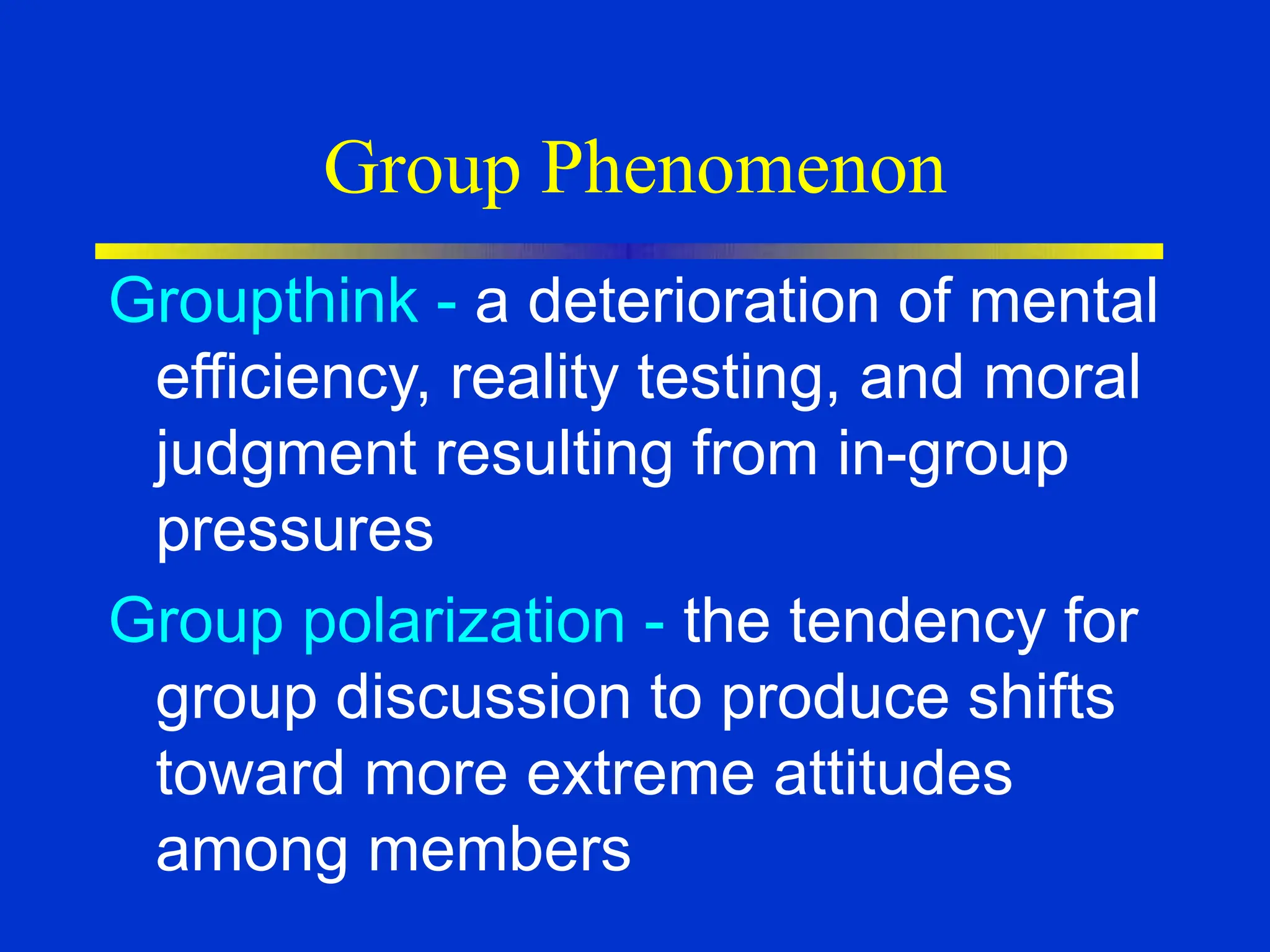 Group Phenomenon
Groupthink - a deterioration of mental
efficiency, reality testing, and moral
judgment resulting from in-group
pressures
Group polarization - the tendency for
group discussion to produce shifts
toward more extreme attitudes
among members
 