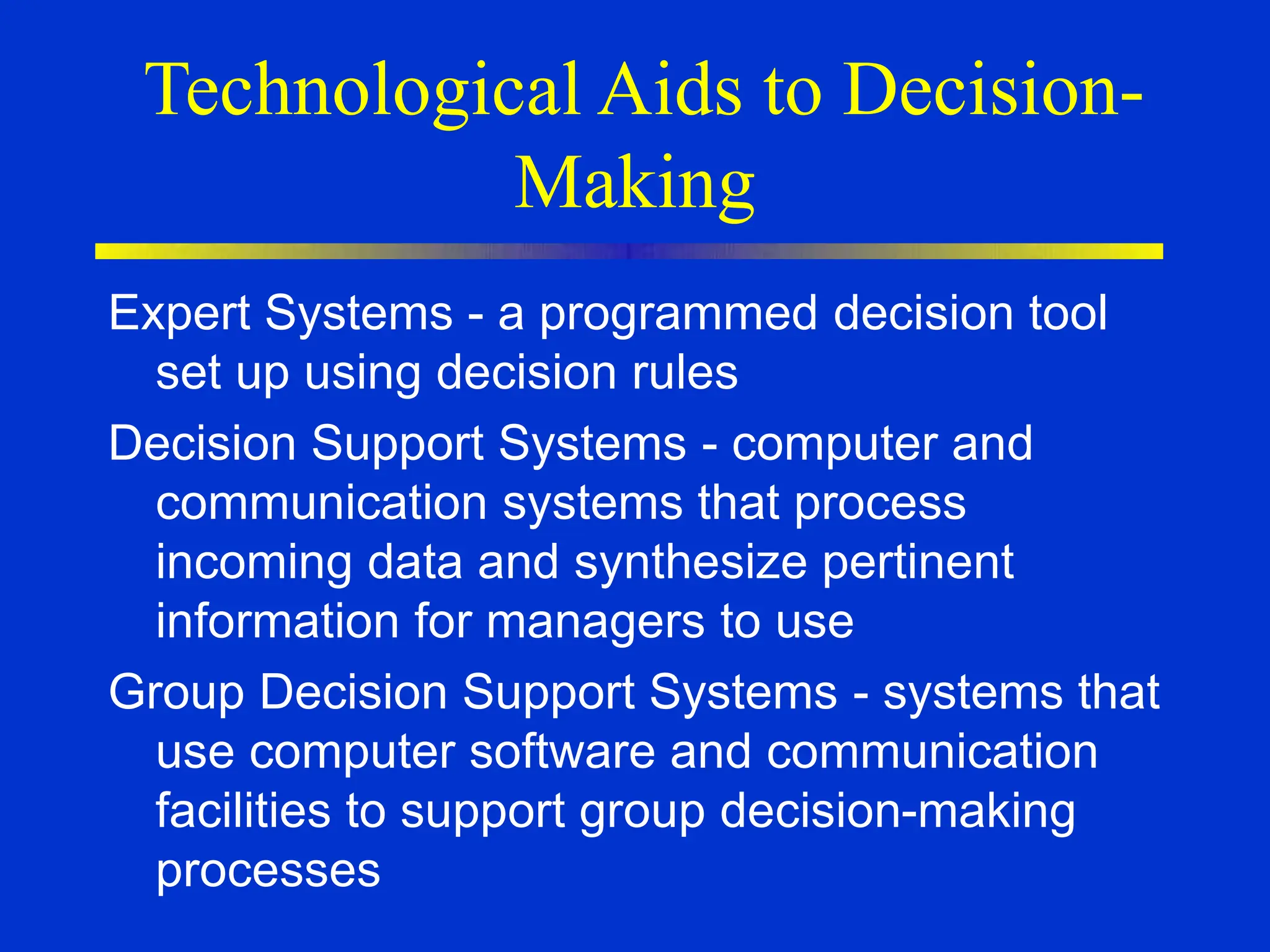 Technological Aids to Decision-
Making
Expert Systems - a programmed decision tool
set up using decision rules
Decision Support Systems - computer and
communication systems that process
incoming data and synthesize pertinent
information for managers to use
Group Decision Support Systems - systems that
use computer software and communication
facilities to support group decision-making
processes
 
