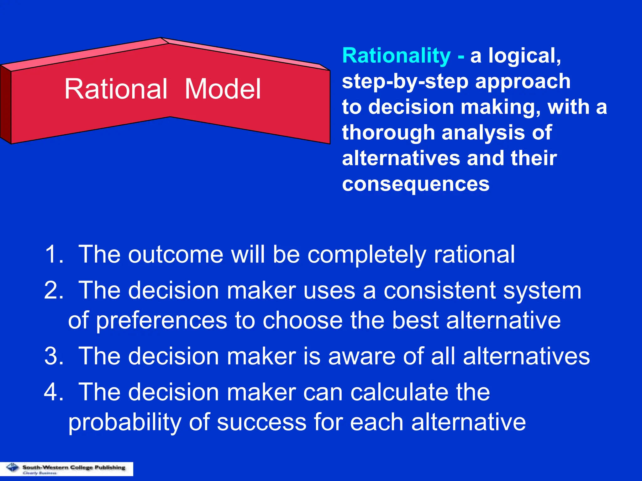 1. The outcome will be completely rational
2. The decision maker uses a consistent system
of preferences to choose the best alternative
3. The decision maker is aware of all alternatives
4. The decision maker can calculate the
probability of success for each alternative
Rational Model
Rationality - a logical,
step-by-step approach
to decision making, with a
thorough analysis of
alternatives and their
consequences
 