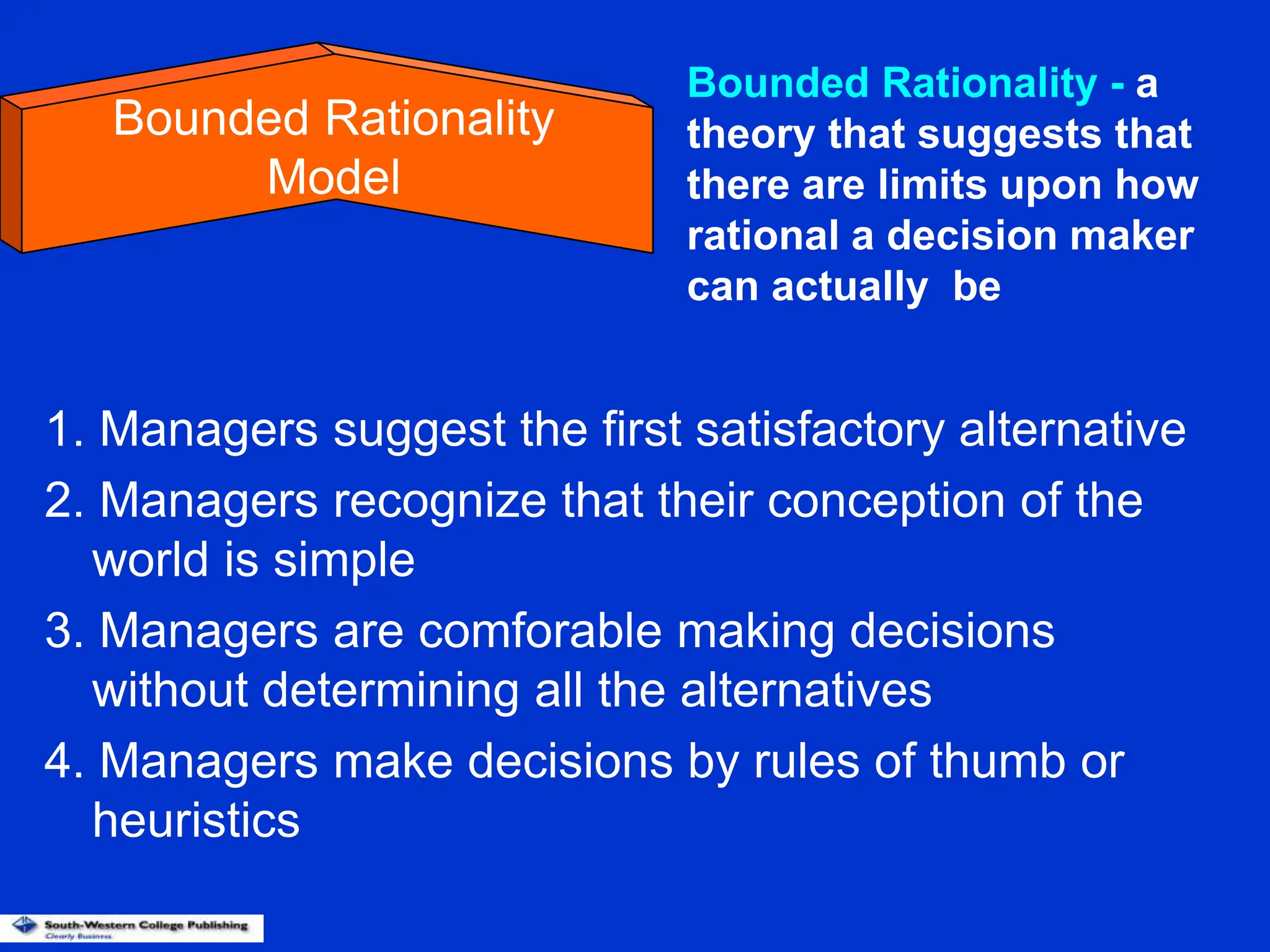 1. Managers suggest the first satisfactory alternative
2. Managers recognize that their conception of the
world is simple
3. Managers are comforable making decisions
without determining all the alternatives
4. Managers make decisions by rules of thumb or
heuristics
Bounded Rationality
Model
Bounded Rationality - a
theory that suggests that
there are limits upon how
rational a decision maker
can actually be
 