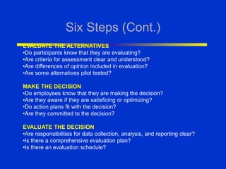 Six Steps (Cont.)
EVALUATE THE ALTERNATIVES
•Do participants know that they are evaluating?
•Are criteria for assessment clear and understood?
•Are differences of opinion included in evaluation?
•Are some alternatives pilot tested?
MAKE THE DECISION
•Do employees know that they are making the decision?
•Are they aware if they are satisficing or optimizing?
•Do action plans fit with the decision?
•Are they committed to the decision?
EVALUATE THE DECISION
•Are responsibilities for data collection, analysis, and reporting clear?
•Is there a comprehensive evaluation plan?
•Is there an evaluation schedule?
 