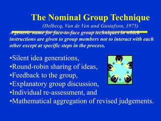 The Nominal Group Technique
(Delbecq, Van de Ven and Gustafson, 1975)
•Silent idea generations,
•Round-robin sharing of ideas,
•Feedback to the group,
•Explanatory group discussion,
•Individual re-assessment, and
•Mathematical aggregation of revised judgements.
A generic name for face-to-face group techniques in which
instructions are given to group members not to interact with each
other except at specific steps in the process.
 