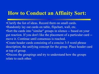 How to Conduct an Affinity Sort:
•Clarify the list of ideas. Record them on small cards.
•Randomly lay out cards on table, flipchart, wall, etc.
•Sort the cards into "similar" groups in silence -- based on your
gut reaction. If you don't like the placement of a particular card --
move it. Continue until consensus is reached.
•Create header cards consisting of a concise 3-5 word phrase
description, the unifying concept for the group. Place header card
at top of group.
•Discuss the groupings and try to understand how the groups
relate to each other.
 