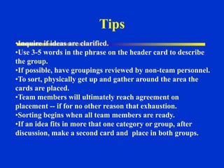 •Inquire if ideas are clarified.
•Use 3-5 words in the phrase on the header card to describe
the group.
•If possible, have groupings reviewed by non-team personnel.
•To sort, physically get up and gather around the area the
cards are placed.
•Team members will ultimately reach agreement on
placement -- if for no other reason that exhaustion.
•Sorting begins when all team members are ready.
•If an idea fits in more that one category or group, after
discussion, make a second card and place in both groups.
Tips
 