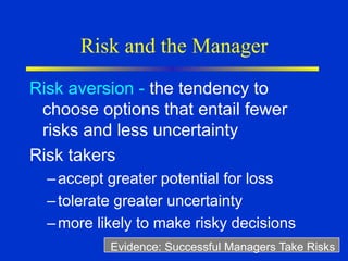 Risk and the Manager
Risk aversion - the tendency to
choose options that entail fewer
risks and less uncertainty
Risk takers
–accept greater potential for loss
–tolerate greater uncertainty
–more likely to make risky decisions
Evidence: Successful Managers Take Risks
 