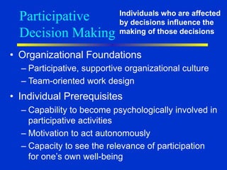Participative
Decision Making
• Organizational Foundations
– Participative, supportive organizational culture
– Team-oriented work design
• Individual Prerequisites
– Capability to become psychologically involved in
participative activities
– Motivation to act autonomously
– Capacity to see the relevance of participation
for one’s own well-being
Individuals who are affected
by decisions influence the
making of those decisions
 