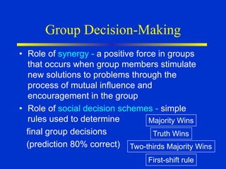Group Decision-Making
• Role of synergy - a positive force in groups
that occurs when group members stimulate
new solutions to problems through the
process of mutual influence and
encouragement in the group
• Role of social decision schemes - simple
rules used to determine
final group decisions
(prediction 80% correct)
Majority Wins
Truth Wins
Two-thirds Majority Wins
First-shift rule
 