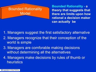 1. Managers suggest the first satisfactory alternative
2. Managers recognize that their conception of the
world is simple
3. Managers are comforable making decisions
without determining all the alternatives
4. Managers make decisions by rules of thumb or
heuristics
Bounded Rationality
Model
Bounded Rationality - a
theory that suggests that
there are limits upon how
rational a decision maker
can actually be
 