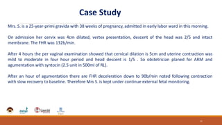 Mrs. S. is a 25-year-primi gravida with 38 weeks of pregnancy, admitted in early labor ward in this morning.
On admission her cervix was 4cm dilated, vertex presentation, descent of the head was 2/5 and intact
membrane. The FHR was 132b/min.
After 4 hours the per vaginal examination showed that cervical dilation is 5cm and uterine contraction was
mild to moderate in four hour period and head descent is 1/5 . So obstetrician planed for ARM and
agumentation with syntocin (2.5 unit in 500ml of RL).
After an hour of agumentation there are FHR deceleration down to 90b/min noted following contraction
with slow recovery to baseline. Therefore Mrs S. is kept under continue external fetal monitoring.
11
Case Study
 