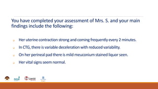 You have completed your assessment of Mrs. S. and your main
findings include the following:
 Her uterine contraction strong and coming frequently every 2 minutes.
 In CTG, there is variabledeceleration with reduced variability.
 On her perineal pad there is mild meuconiumstained liquor seen.
 Her vital signs seem normal.
 
