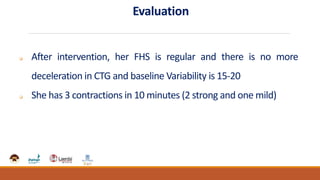 Evaluation
 After intervention, her FHS is regular and there is no more
deceleration in CTG and baseline Variability is 15-20
 She has 3 contractions in 10 minutes (2 strong and one mild)
 