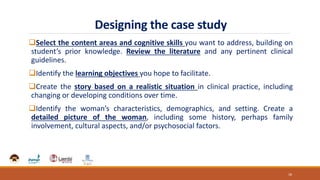 Designing the case study
Select the content areas and cognitive skills you want to address, building on
student’s prior knowledge. Review the literature and any pertinent clinical
guidelines.
Identify the learning objectives you hope to facilitate.
Create the story based on a realistic situation in clinical practice, including
changing or developing conditions over time.
Identify the woman’s characteristics, demographics, and setting. Create a
detailed picture of the woman, including some history, perhaps family
involvement, cultural aspects, and/or psychosocial factors.
18
 