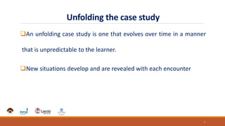 Unfolding the case study
An unfolding case study is one that evolves over time in a manner
that is unpredictable to the learner.
New situations develop and are revealed with each encounter
7
 