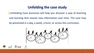 Unfolding the case study
Unfolding Case Scenarios will help you discover a way of teaching
and learning that reveals new information over time. The case may
be presented in a day, a week, a term, or across the curriculum.
8
 