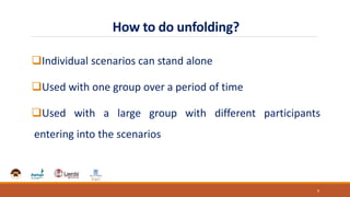 How to do unfolding?
Individual scenarios can stand alone
Used with one group over a period of time
Used with a large group with different participants
entering into the scenarios
9
 