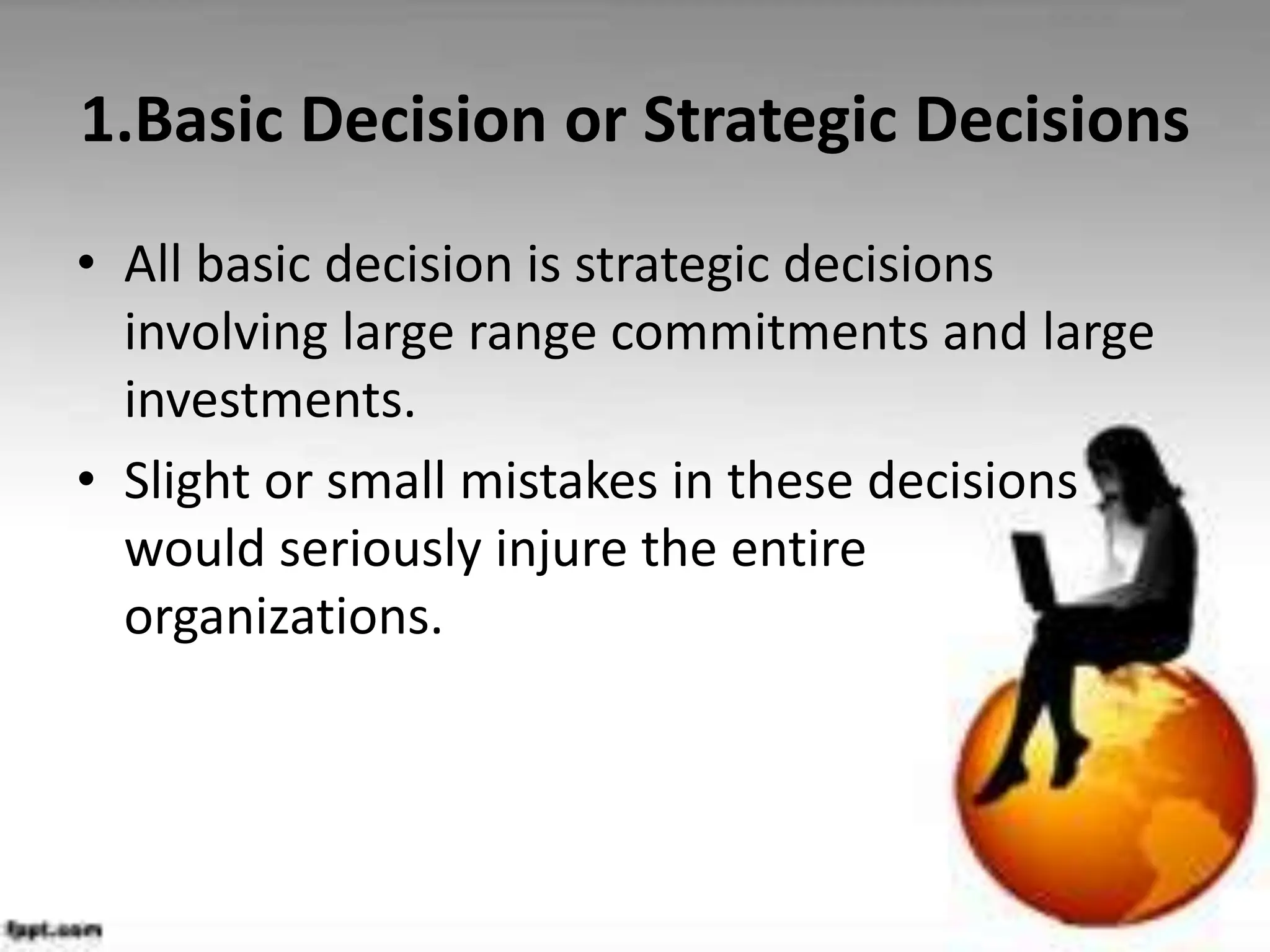 1.Basic Decision or Strategic Decisions
• All basic decision is strategic decisions
involving large range commitments and large
investments.
• Slight or small mistakes in these decisions
would seriously injure the entire
organizations.
 