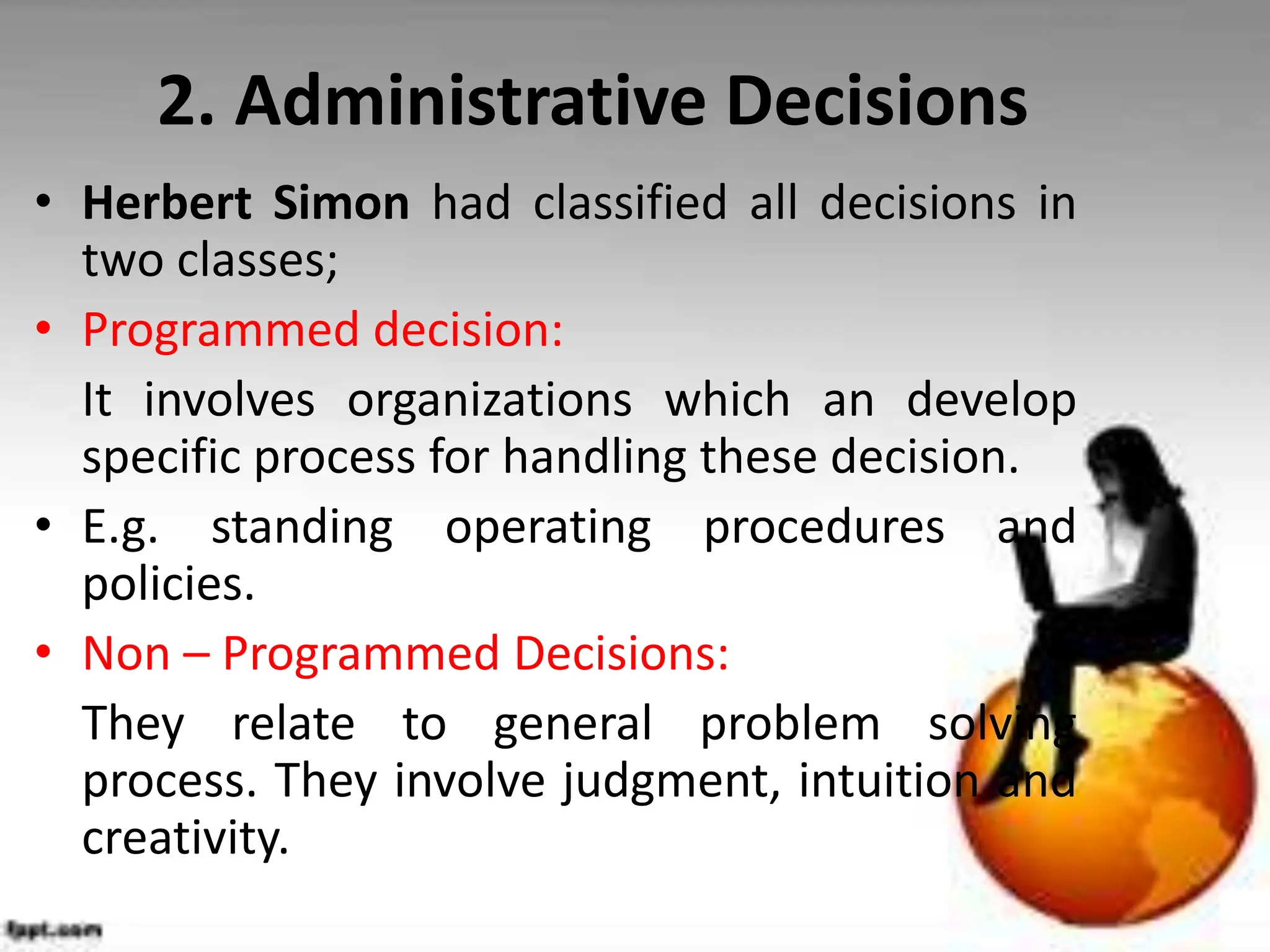 2. Administrative Decisions
• Herbert Simon had classified all decisions in
two classes;
• Programmed decision:
It involves organizations which an develop
specific process for handling these decision.
• E.g. standing operating procedures and
policies.
• Non – Programmed Decisions:
They relate to general problem solving
process. They involve judgment, intuition and
creativity.
 