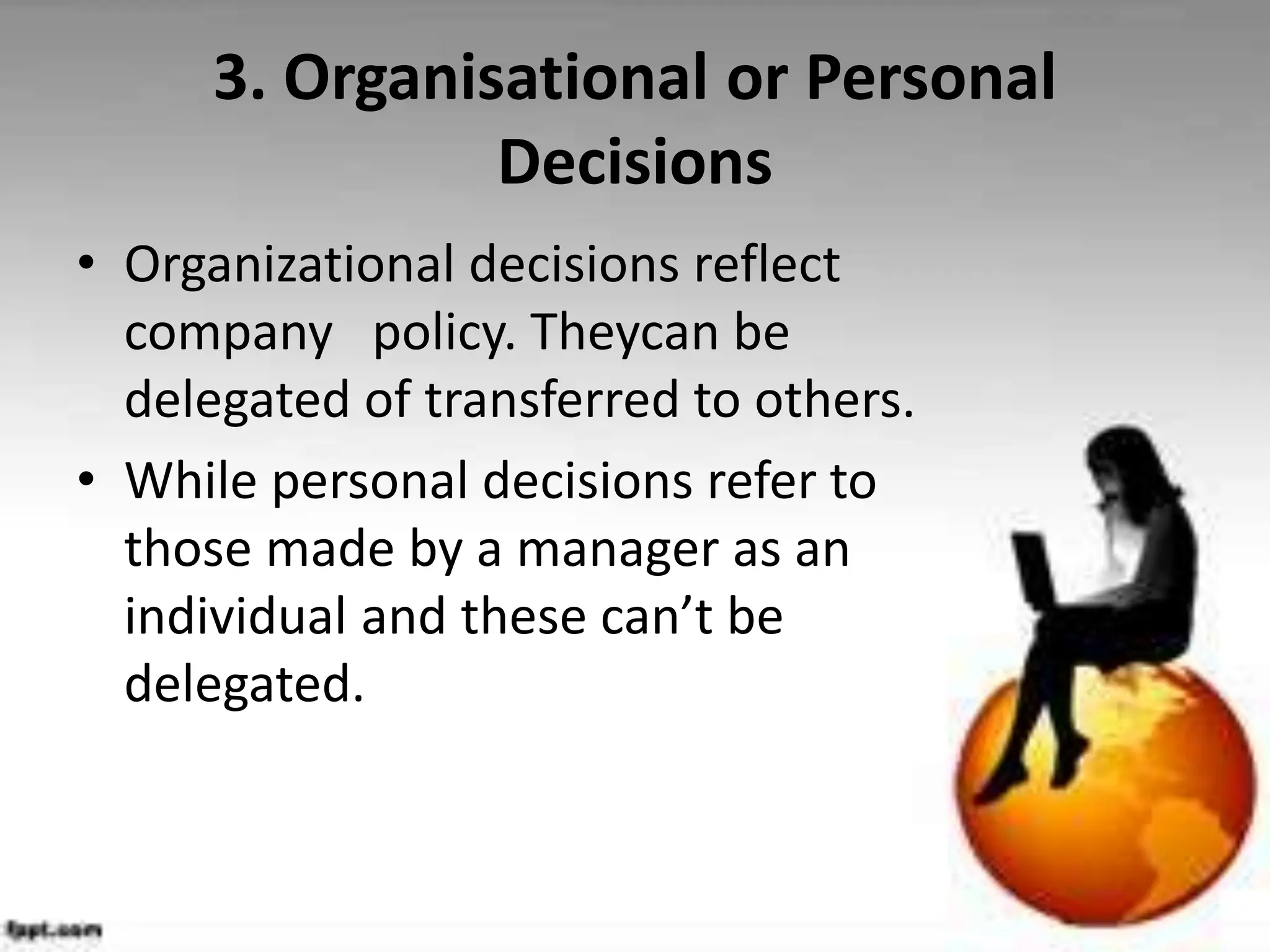 3. Organisational or Personal
Decisions
• Organizational decisions reflect
company policy. Theycan be
delegated of transferred to others.
• While personal decisions refer to
those made by a manager as an
individual and these can’t be
delegated.
 