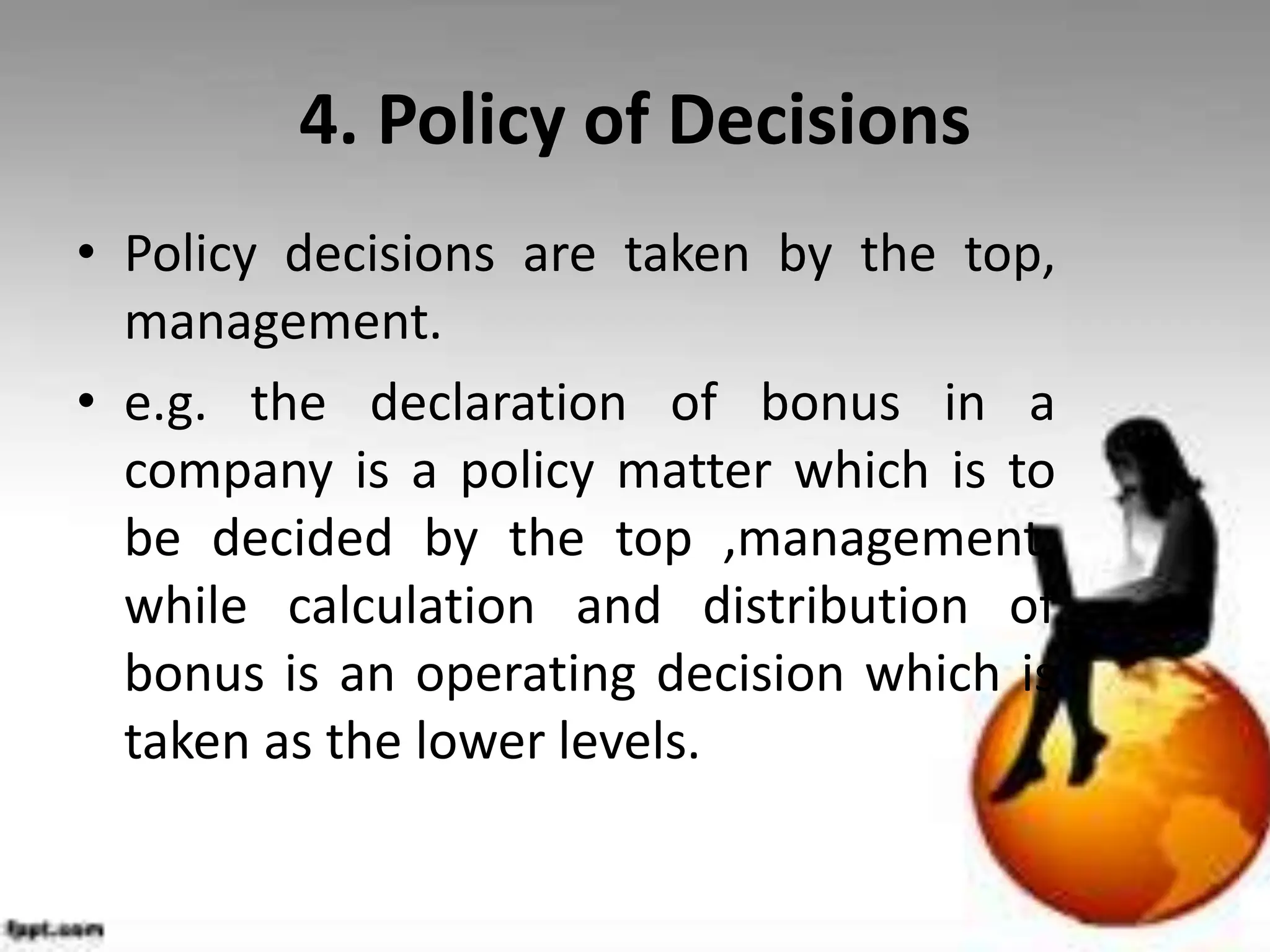 4. Policy of Decisions
• Policy decisions are taken by the top,
management.
• e.g. the declaration of bonus in a
company is a policy matter which is to
be decided by the top ,management,
while calculation and distribution of
bonus is an operating decision which is
taken as the lower levels.
 